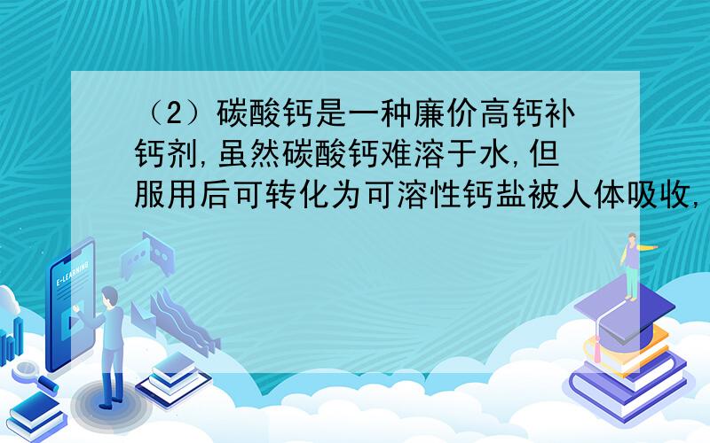 （2）碳酸钙是一种廉价高钙补钙剂,虽然碳酸钙难溶于水,但服用后可转化为可溶性钙盐被人体吸收,其中的道理是(用化学方程式表示)：__________________ .因此,碳酸钙在医疗上还可以用来治疗 .