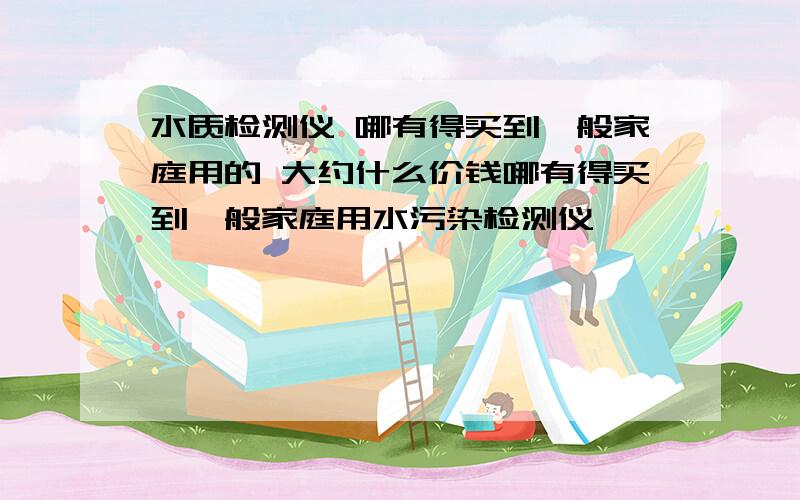 水质检测仪 哪有得买到一般家庭用的 大约什么价钱哪有得买到一般家庭用水污染检测仪