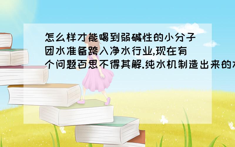 怎么样才能喝到弱碱性的小分子团水准备跨入净水行业,现在有个问题百思不得其解.纯水机制造出来的水是小分子团水吗?如果是,为什么纯净水是弱酸性的,而小分子团水是弱碱性的?如果加麦