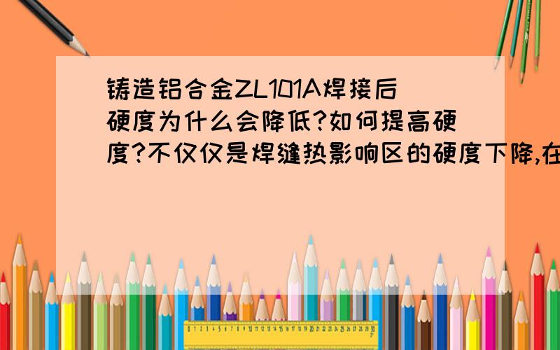 铸造铝合金ZL101A焊接后硬度为什么会降低?如何提高硬度?不仅仅是焊缝热影响区的硬度下降,在焊缝两侧200mm内强度都下降到了40,焊前是T6态的,硬度平均在100