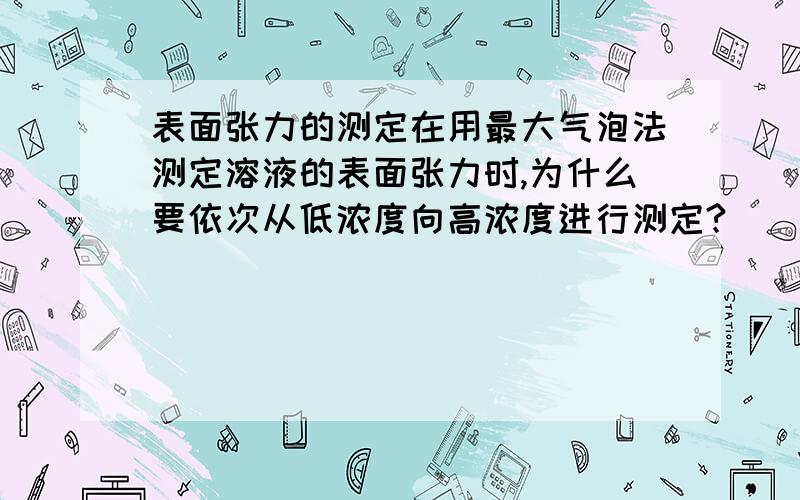 表面张力的测定在用最大气泡法测定溶液的表面张力时,为什么要依次从低浓度向高浓度进行测定?