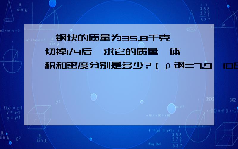 一钢块的质量为35.8千克,切掉1/4后,求它的质量、体积和密度分别是多少?（ρ钢=7.9×10³kg/m³这道问题为什么要用钢块的质量来乘以四分之三,而不是先算出钢块的体积再乘以四分之三?切