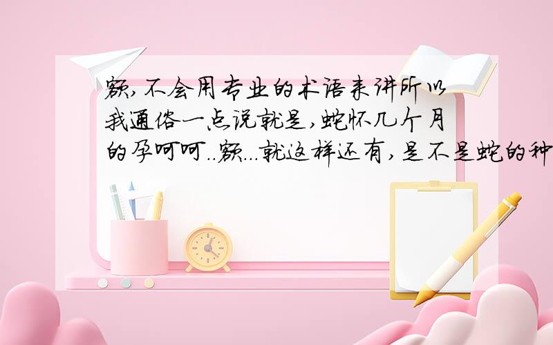 额,不会用专业的术语来讲所以我通俗一点说就是,蛇怀几个月的孕呵呵..额...就这样还有,是不是蛇的种类不同孕期长短不同?请专业一点的人回答,我的形容的确有些不妥帖但我认为这个常识人