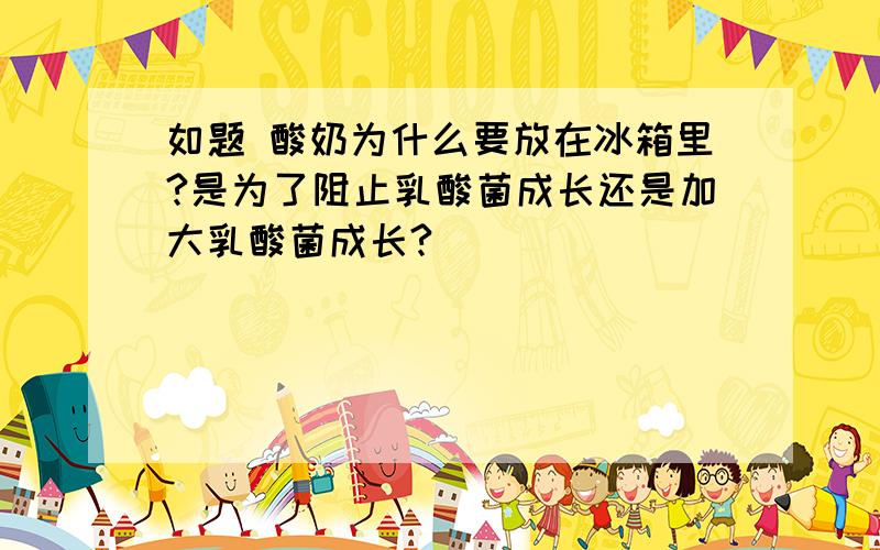 如题 酸奶为什么要放在冰箱里?是为了阻止乳酸菌成长还是加大乳酸菌成长?