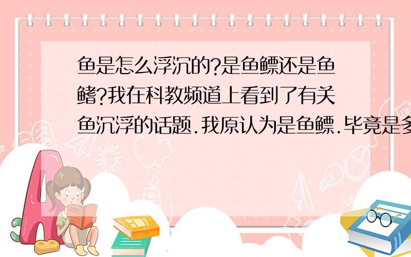 鱼是怎么浮沉的?是鱼鳔还是鱼鳍?我在科教频道上看到了有关鱼沉浮的话题.我原认为是鱼鳔.毕竟是多年来科学家的研究成果我不可能怀疑.但是看过那个节目后,我也糊里糊涂了.所以请大家帮