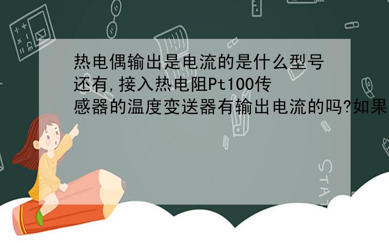 热电偶输出是电流的是什么型号还有,接入热电阻Pt100传感器的温度变送器有输出电流的吗?如果有,是什么型号?