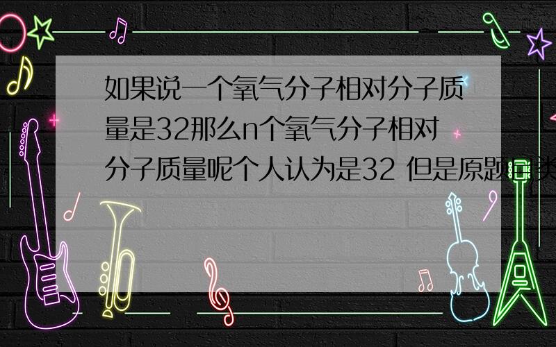 如果说一个氧气分子相对分子质量是32那么n个氧气分子相对分子质量呢个人认为是32 但是原题目类似的将一个分子质量70的物质 有n个 然后问相对分子质量答案是70n