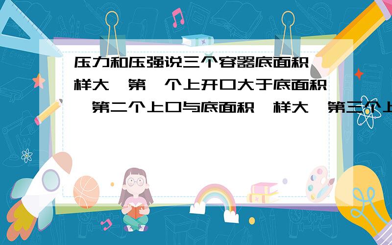 压力和压强说三个容器底面积一样大,第一个上开口大于底面积,第二个上口与底面积一样大,第三个上开口小于底面积,都装满同种液体,那么液体对容器底部的压力（F1、F2、F3）之间的大小关