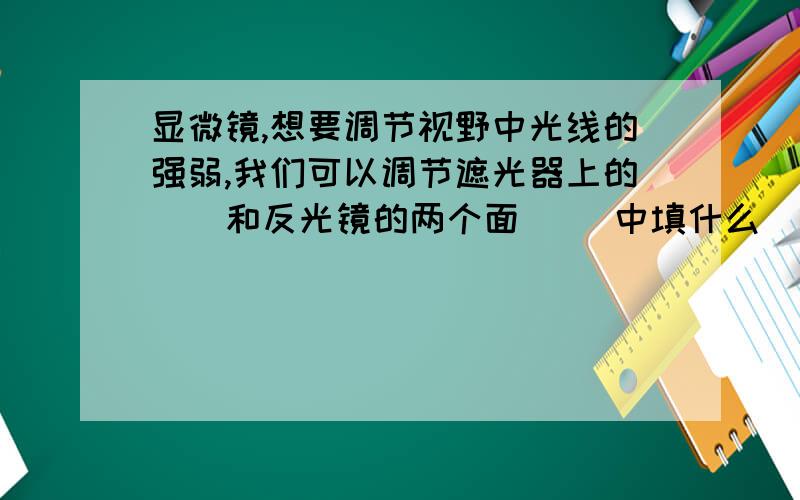 显微镜,想要调节视野中光线的强弱,我们可以调节遮光器上的（）和反光镜的两个面( )中填什么