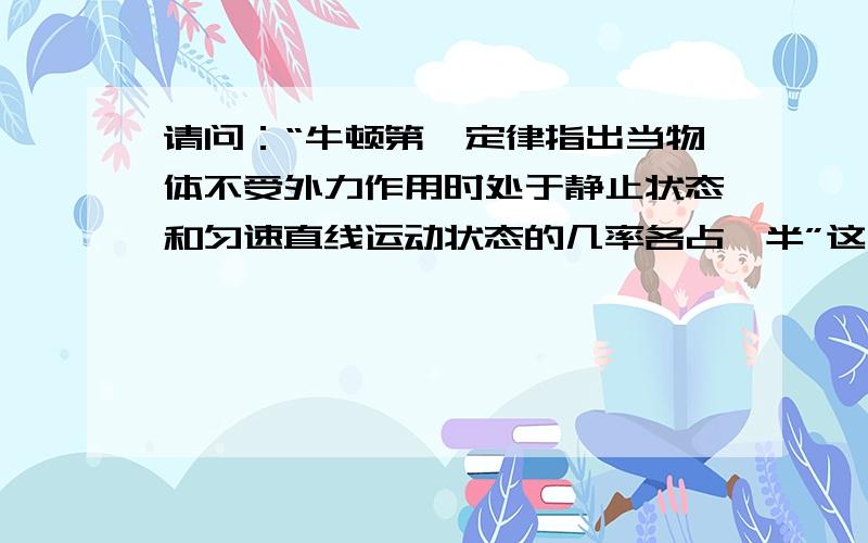 请问：“牛顿第一定律指出当物体不受外力作用时处于静止状态和匀速直线运动状态的几率各占一半”这句话...请问：“牛顿第一定律指出当物体不受外力作用时处于静止状态和匀速直线运