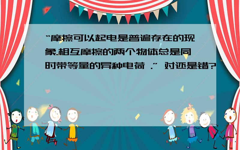 “摩擦可以起电是普遍存在的现象.相互摩擦的两个物体总是同时带等量的异种电荷 .” 对还是错?