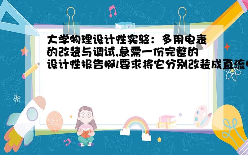 大学物理设计性实验：多用电表的改装与调试,急需一份完整的设计性报告啊!要求将它分别改装成直流电压表,直流电流表,交流电压表,1,设计miuA表头内阻R和表头满度电流I的测量电路,并测量