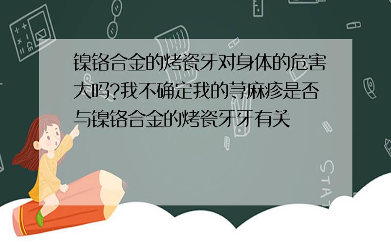 镍铬合金的烤瓷牙对身体的危害大吗?我不确定我的荨麻疹是否与镍铬合金的烤瓷牙牙有关