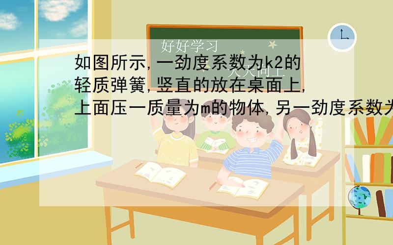 如图所示,一劲度系数为k2的轻质弹簧,竖直的放在桌面上,上面压一质量为m的物体,另一劲度系数为k1的弹簧如图所示，一劲度系数为k2的轻质弹簧，竖直的放在桌面上，上面压一质量为m的物体