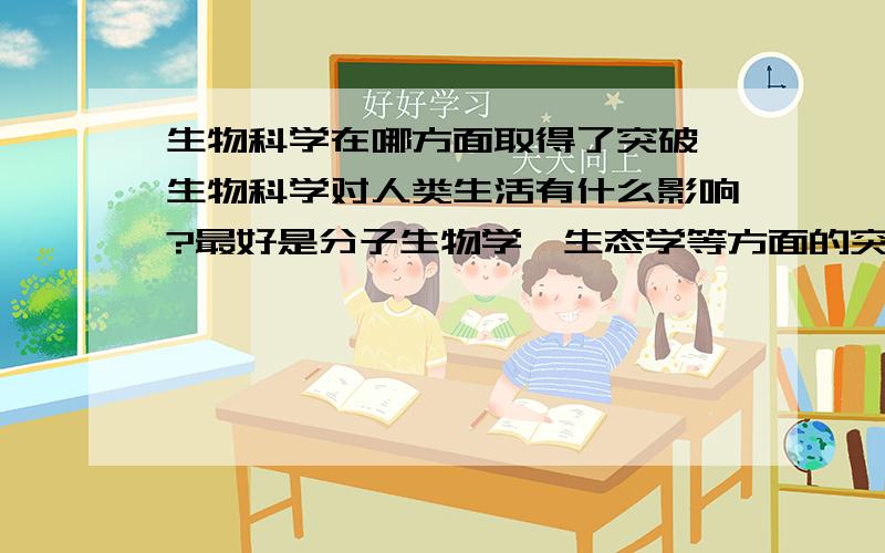 生物科学在哪方面取得了突破,生物科学对人类生活有什么影响?最好是分子生物学,生态学等方面的突破.