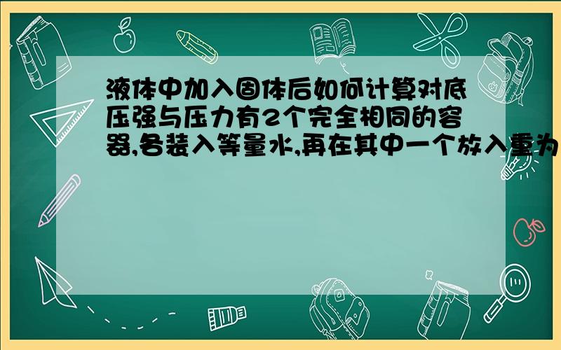 液体中加入固体后如何计算对底压强与压力有2个完全相同的容器,各装入等量水,再在其中一个放入重为G的相同物体（漂浮）,问对底压强与压力.答案说只要计算液体升高程度,用p=密度gh即可,