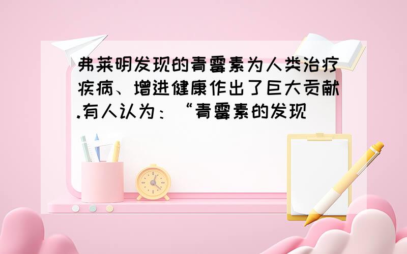 弗莱明发现的青霉素为人类治疗疾病、增进健康作出了巨大贡献.有人认为：“青霉素的发现