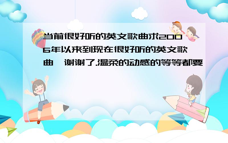 当前很好听的英文歌曲求2006年以来到现在很好听的英文歌曲,谢谢了.温柔的动感的等等都要