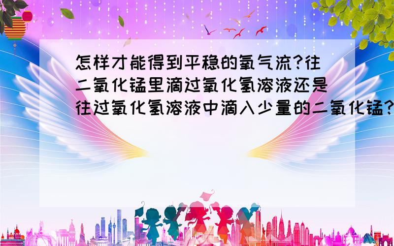 怎样才能得到平稳的氧气流?往二氧化锰里滴过氧化氢溶液还是往过氧化氢溶液中滴入少量的二氧化锰?