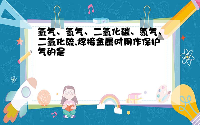 氧气、氢气、二氧化碳、氮气、二氧化硫,焊接金属时用作保护气的是