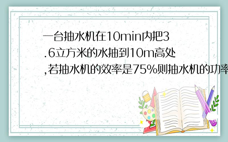 一台抽水机在10min内把3.6立方米的水抽到10m高处,若抽水机的效率是75%则抽水机的功率是多大?