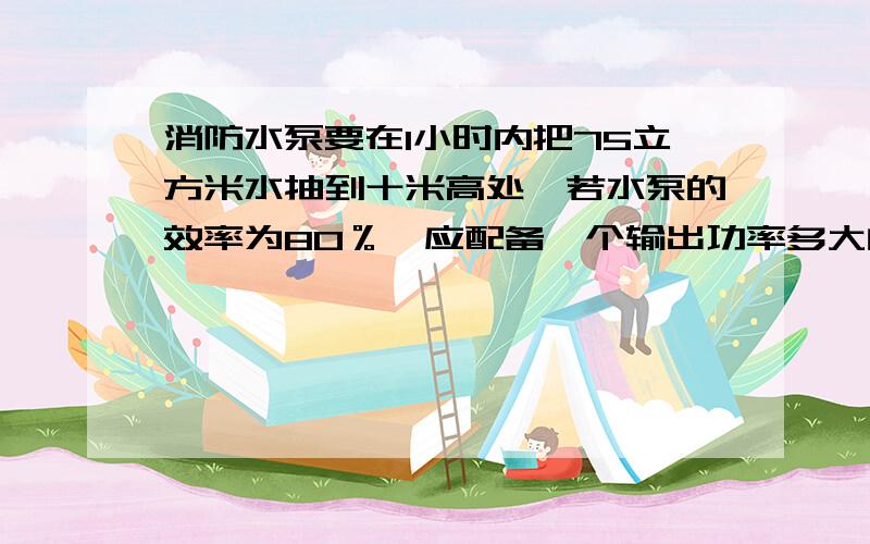 消防水泵要在1小时内把75立方米水抽到十米高处,若水泵的效率为80％,应配备一个输出功率多大的电动机