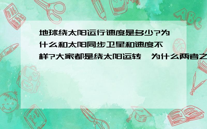 地球绕太阳运行速度是多少?为什么和太阳同步卫星和速度不一样?大家都是绕太阳运转,为什么两者之间的速度不一样?其实我想问，绕太阳的卫星和地球，那两者都算是太阳的卫星，那为什么