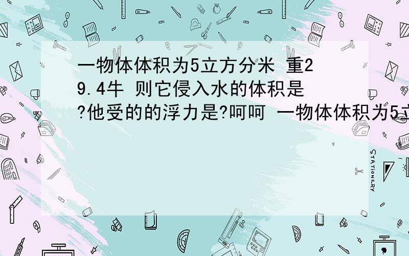 一物体体积为5立方分米 重29.4牛 则它侵入水的体积是?他受的的浮力是?呵呵 一物体体积为5立方分米 重29.4牛 则它侵入水的体积是 他受的的浮力是