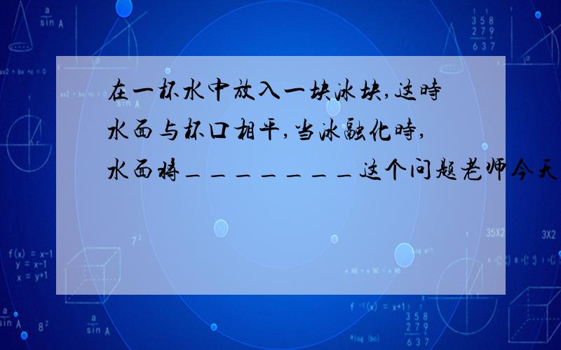 在一杯水中放入一块冰块,这时水面与杯口相平,当冰融化时,水面将_______这个问题老师今天讲了，现在一直在纠结：到底是下降还是不变冰块里含有少量沙子～