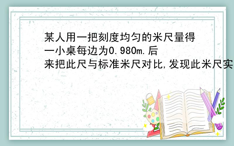 某人用一把刻度均匀的米尺量得一小桌每边为0.980m.后来把此尺与标准米尺对比,发现此米尺实际长度为1.002m,则小桌每边实际长度为多少米