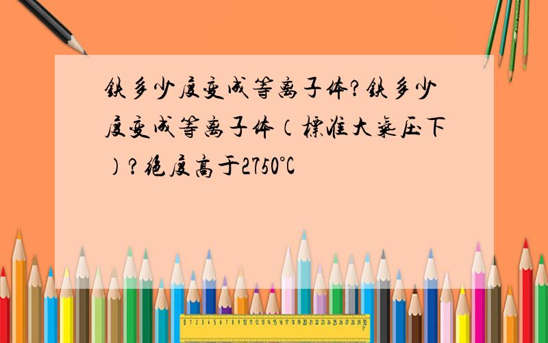 铁多少度变成等离子体?铁多少度变成等离子体（标准大气压下）?绝度高于2750°C