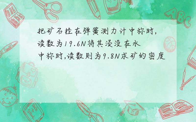 把矿石挂在弹簧测力计中称时,读数为19.6N将其浸没在水中称时,读数则为9.8N求矿的密度