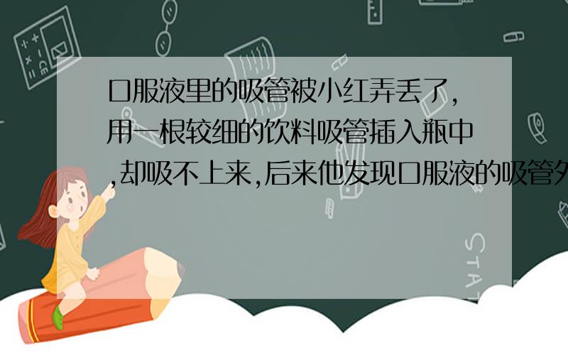 口服液里的吸管被小红弄丢了,用一根较细的饮料吸管插入瓶中,却吸不上来,后来他发现口服液的吸管外壁有棱有角,而吸管饮料外壁光滑,用物理知识解释为什么两种吸管不同.