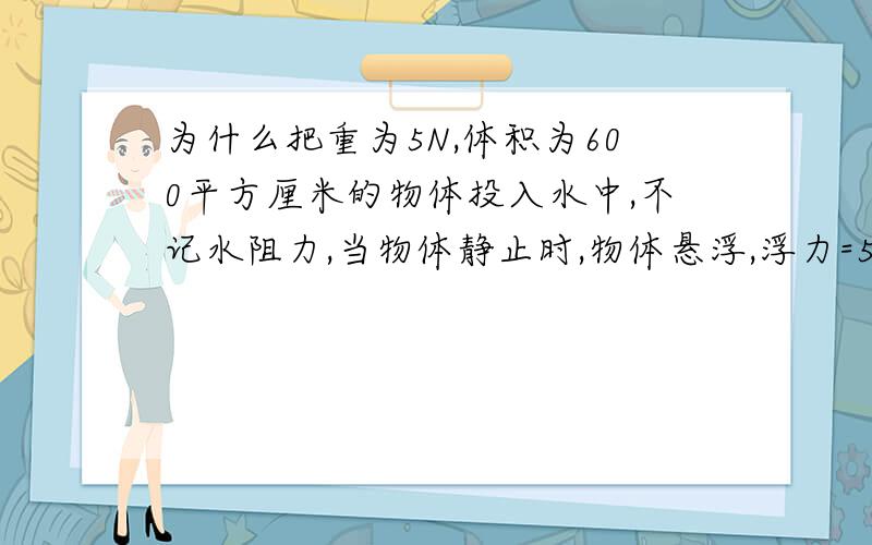 为什么把重为5N,体积为600平方厘米的物体投入水中,不记水阻力,当物体静止时,物体悬浮,浮力=5N明天演考试了，这是我最后的10分了