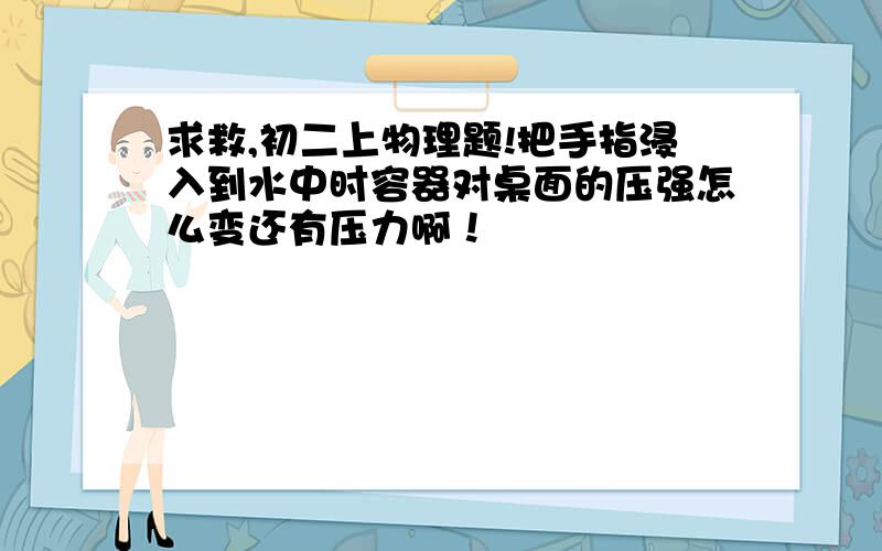 求救,初二上物理题!把手指浸入到水中时容器对桌面的压强怎么变还有压力啊！