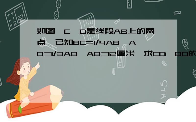 如图,C、D是线段AB上的两点,已知BC=1/4AB,AD=1/3AB,AB=12厘米,求CD、BD的长