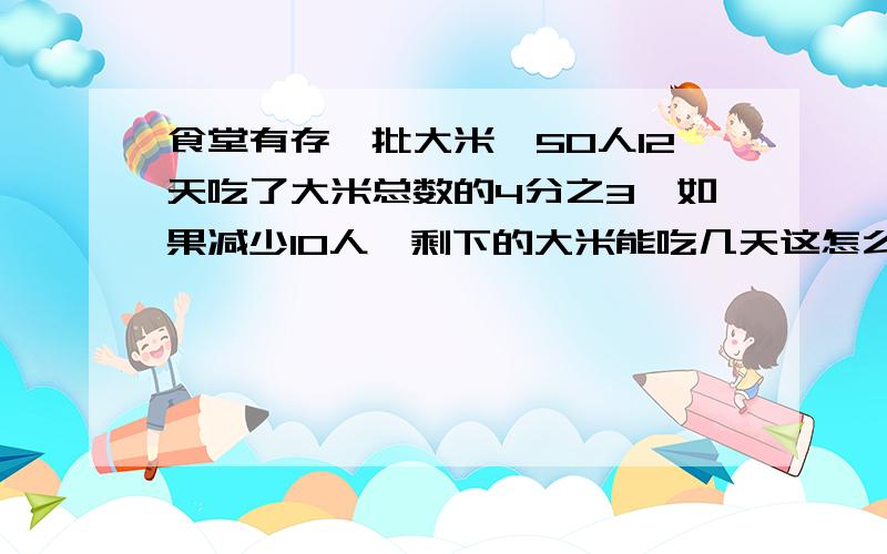 食堂有存一批大米,50人12天吃了大米总数的4分之3,如果减少10人,剩下的大米能吃几天这怎么算啊,急救!