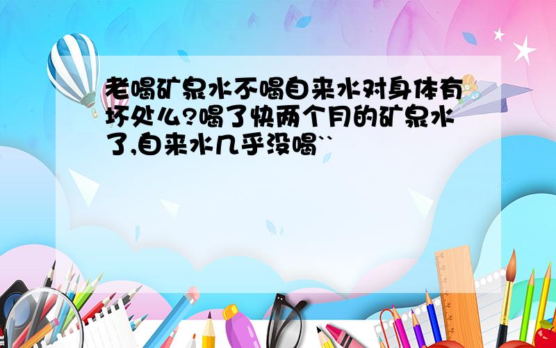 老喝矿泉水不喝自来水对身体有坏处么?喝了快两个月的矿泉水了,自来水几乎没喝``