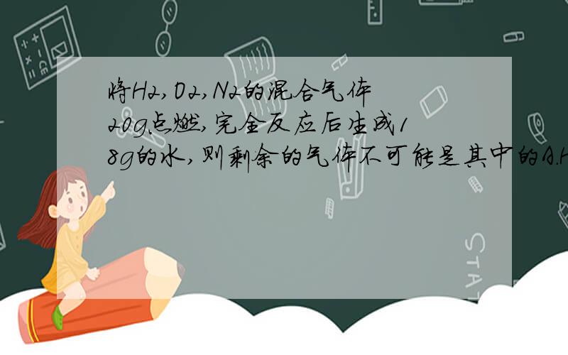 将H2,O2,N2的混合气体20g点燃,完全反应后生成18g的水,则剩余的气体不可能是其中的A.H2,N2B.O2,N2C.H2,O2,N2D.2gN2