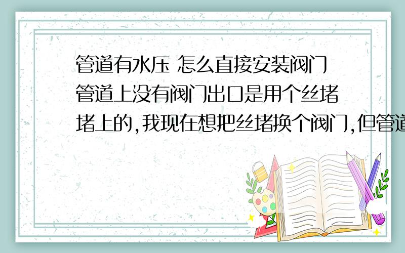 管道有水压 怎么直接安装阀门管道上没有阀门出口是用个丝堵堵上的,我现在想把丝堵换个阀门,但管道里面有水大概有1KG的压力.