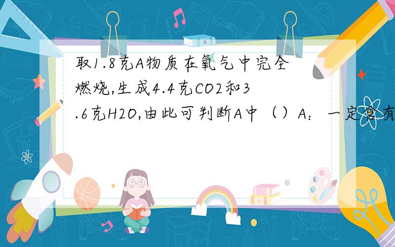 取1.8克A物质在氧气中完全燃烧,生成4.4克CO2和3.6克H2O,由此可判断A中（）A：一定含有C,H元素,不含氧元素B：一定含有C,H,O元素