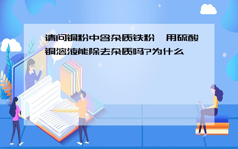 请问铜粉中含杂质铁粉,用硫酸铜溶液能除去杂质吗?为什么