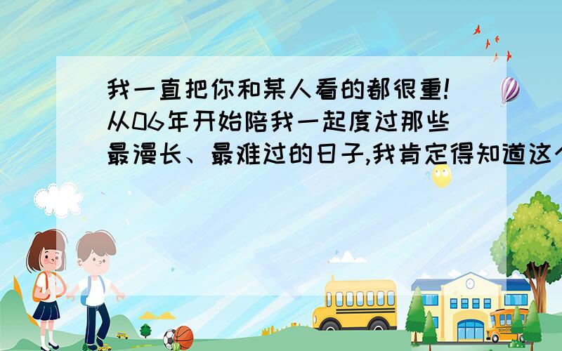 我一直把你和某人看的都很重!从06年开始陪我一起度过那些最漫长、最难过的日子,我肯定得知道这个世上除了老妈没人像你那么懂我,我要我们都要像我希望的那样要好好的