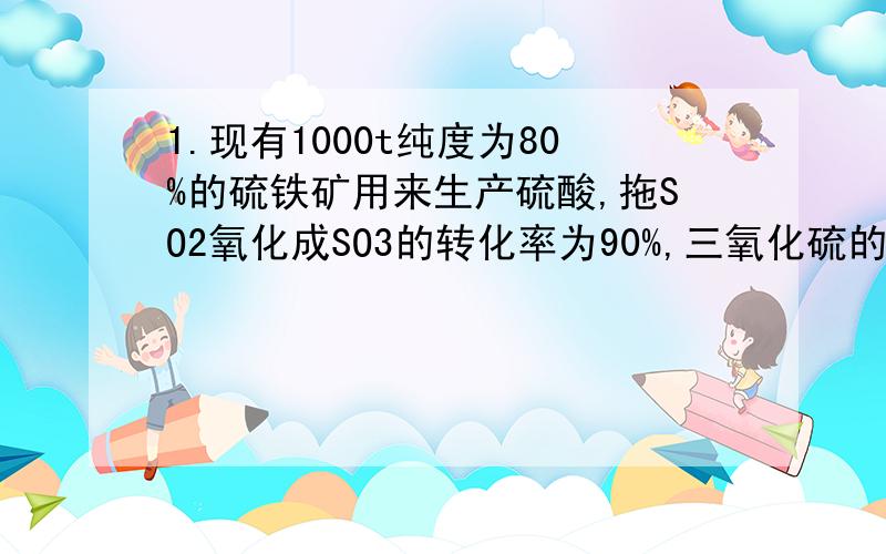 1.现有1000t纯度为80%的硫铁矿用来生产硫酸,拖SO2氧化成SO3的转化率为90%,三氧化硫的吸收率为95%,则1000t这种硫铁矿可产生98%的硫酸多少t?2.含有FeS280%的硫铁矿为原料制取硫酸,若煅烧过程中损失