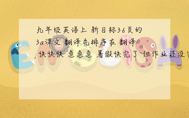 九年级英语上 新目标36页的3a课文 翻译先排序在 翻译 快快快 急急急 暑假快完了 但作业还没完啊能简略的就简略 但也不要太简略http://www.pep.com.cn/ce/czyy/jnj/dzkb/200703/t20070315_346022.htm在这里 高