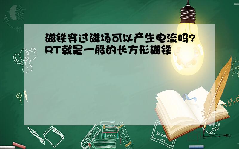 磁铁穿过磁场可以产生电流吗?RT就是一般的长方形磁铁