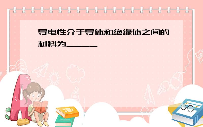 导电性介于导体和绝缘体之间的材料为____