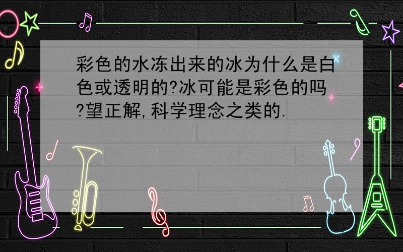 彩色的水冻出来的冰为什么是白色或透明的?冰可能是彩色的吗?望正解,科学理念之类的.