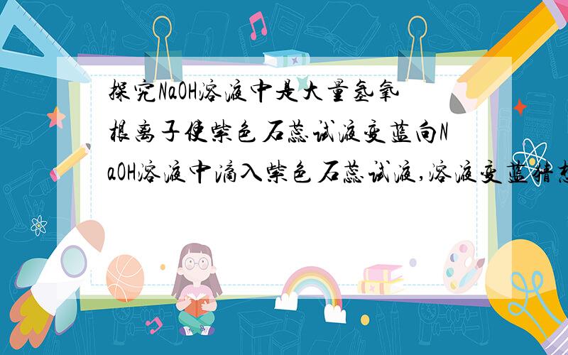 探究NaOH溶液中是大量氢氧根离子使紫色石蕊试液变蓝向NaOH溶液中滴入紫色石蕊试液,溶液变蓝猜想：是大量氢氧根离子使紫色石蕊试液变蓝设计实验验证?除了加NaCl,有没有其他方法