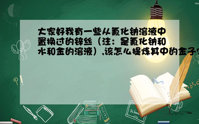 大家好我有一些从氰化钠溶液中置换过的锌丝（注：是氰化钠和水和金的溶液）,该怎么提炼其中的金子?怎样将锌丝上的金子提炼出来？需要哪些步骤才能练出比较纯的金子？我现在有那些